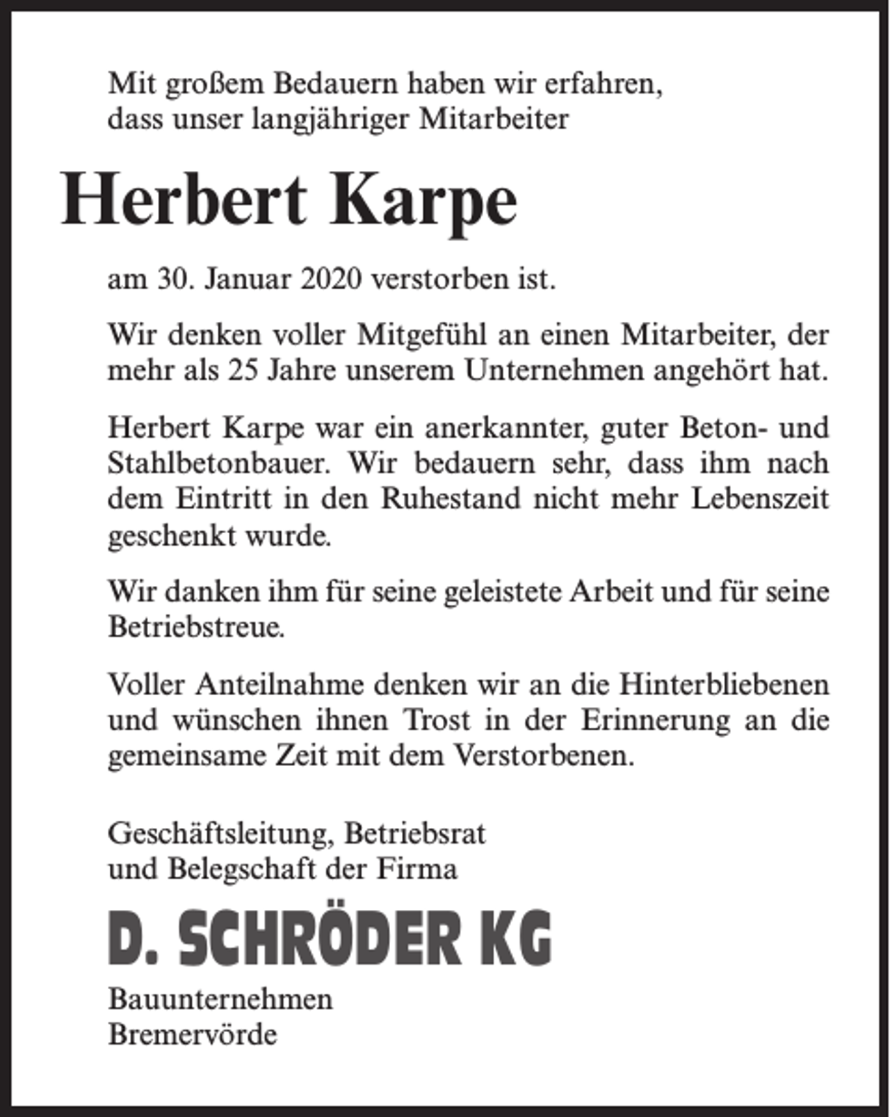 <p>Mit großem Bedauern haben wir erfahren,<br />dass unser langjähriger Mitarbeiter</p><p>Herbert Karpe<br />am 30. Januar 2020 verstorben ist.<br />Wir denken voller Mitgefühl an einen Mitarbeiter, der<br />mehr als 25 Jahre unserem Unternehmen angehört hat.<br />Herbert Karpe war ein anerkannter, guter Beton- und<br />Stahlbetonbauer. Wir bedauern sehr, dass ihm nach<br />dem Eintritt in den Ruhestand nicht mehr Lebenszeit<br />geschenkt wurde.<br />Wir danken ihm für seine geleistete Arbeit und für seine<br />Betriebstreue.<br />Voller Anteilnahme denken wir an die Hinterbliebenen<br />und wünschen ihnen Trost in der Erinnerung an die<br />gemeinsame Zeit mit dem Verstorbenen.<br />Geschäftsleitung, Betriebsrat<br />und Belegschaft der Firma</p><p>D. SCHRÖDER KG<br />Bauunternehmen<br />Bremervörde</p>