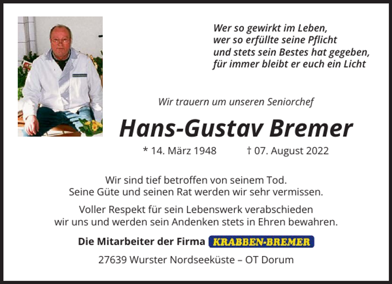 <p>Wer so gewirkt im Leben,<br />wer so erfüllte seine Pflicht<br />und stets sein Bestes hat gegeben,<br />für immer bleibt er euch ein Licht</p><p>Wir trauern um unseren Seniorchef</p><p>Hans-Gustav Bremer<br />* 14. März 1948 † 07. August 2022<br />Wir sind tief betroffen von seinem Tod.<br />Seine Güte und seinen Rat werden wir sehr vermissen.<br />Voller Respekt für sein Lebenswerk verabschieden<br />wir uns und werden sein Andenken stets in Ehren bewahren.<br />Die Mitarbeiter der Firma<br />27639 Wurster Nordseeküste – OT Dorum</p>