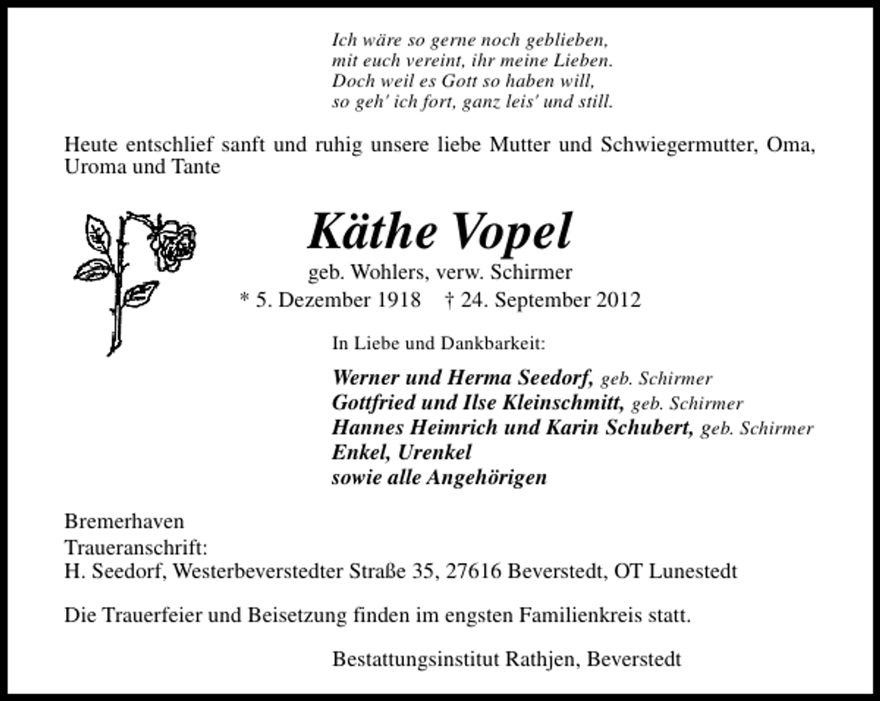 <p>Ich wäre so gerne noch geblieben,<br />mit euch vereint, ihr meine Lieben.<br />Doch weil es Gott so haben will,<br />so geh' ich fort, ganz leis' und still.</p><p>Heute entschlief sanft und ruhig unsere liebe Mutter und Schwiegermutter, Oma,<br />Uroma und Tante</p><p>Käthe Vopel</p><p>geb. Wohlers, verw. Schirmer<br />* 5. Dezember 1918 † 24. September 2012<br />In Liebe und Dankbarkeit:</p><p>Werner und Herma Seedorf, geb. Schirmer<br />Gottfried und Ilse Kleinschmitt, geb. Schirmer<br />Hannes Heimrich und Karin Schubert, geb. Schirmer<br />Enkel, Urenkel<br />sowie alle Angehörigen<br />Bremerhaven<br />Traueranschrift:<br />H. Seedorf, Westerbeverstedter Straße 35, 27616 Beverstedt, OT Lunestedt<br />Die Trauerfeier und Beisetzung finden im engsten Familienkreis statt.<br />Bestattungsinstitut Rathjen, Beverstedt</p>