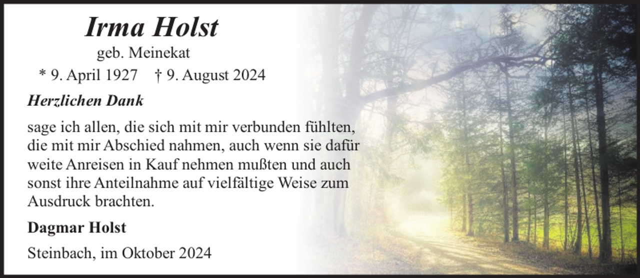 <p>Irma Holst</p><p>geb. Meinekat<br />* 9. April 1927 † 9. August 2024<br />Herzlichen Dank<br />sage ich allen, die sich mit mir verbunden fühlten,<br />die mit mir Abschied nahmen, auch wenn sie dafür<br />weite Anreisen in Kauf nehmen mußten und auch<br />sonst ihre Anteilnahme auf vielfältige Weise zum<br />Ausdruck brachten.<br />Dagmar Holst<br />Steinbach, im Oktober 2024</p>