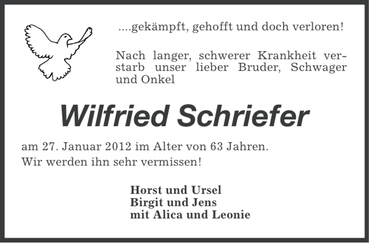 <p>....gekämpft, gehofft und doch verloren!<br />Nach langer, schwerer Krankheit verstarb unser lieber Bruder, Schwager<br />und Onkel</p><p>Wilfried Schriefer<br />am 27. Januar 2012 im Alter von 63 Jahren.<br />Wir werden ihn sehr vermissen!<br />Horst und Ursel<br />Birgit und Jens<br />mit Alica und Leonie</p>