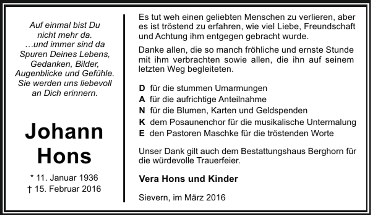 <p>Auf einmal bist Du<br />nicht mehr da.<br />…und immer sind da<br />Spuren Deines Lebens,<br />Gedanken, Bilder,<br />Augenblicke und Gefühle.<br />Sie werden uns liebevoll<br />an Dich erinnern.</p><p>Johann<br />Hons<br />* 11. Januar 1936<br />† 15. Februar 2016</p><p>Es tut weh einen geliebten Menschen zu verlieren, aber<br />es ist tröstend zu erfahren, wie viel Liebe, Freundschaft<br />und Achtung ihm entgegen gebracht wurde.<br />Danke allen, die so manch fröhliche und ernste Stunde<br />mit ihm verbrachten sowie allen, die ihn auf seinem<br />letzten Weg begleiteten.<br />D<br />A<br />N<br />K<br />E</p><p>für die stummen Umarmungen<br />für die aufrichtige Anteilnahme<br />für die Blumen, Karten und Geldspenden<br />dem Posaunenchor für die musikalische Untermalung<br />den Pastoren Maschke für die tröstenden Worte</p><p>Unser Dank gilt auch dem Bestattungshaus Berghorn für<br />die würdevolle Trauerfeier.</p><p>Vera Hons und Kinder<br />Sievern, im März 2016</p>