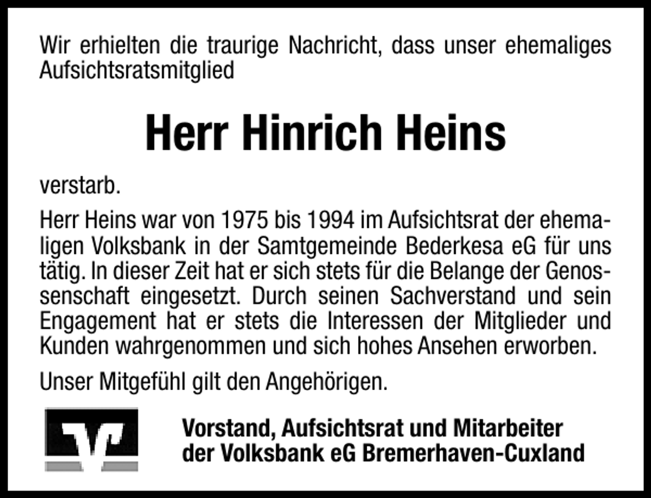 <p>Wir erhielten die traurige Nachricht, dass unser ehemaliges<br />Aufsichtsratsmitglied</p><p>Herr Hinrich Heins<br />verstarb.<br />Herr Heins war von 1975 bis 1994 im Aufsichtsrat der ehemaligen Volksbank in der Samtgemeinde Bederkesa eG für uns<br />tätig. In dieser Zeit hat er sich stets für die Belange der Genossenschaft eingesetzt. Durch seinen Sachverstand und sein<br />Engagement hat er stets die Interessen der Mitglieder und<br />Kunden wahrgenommen und sich hohes Ansehen erworben.<br />Unser Mitgefühl gilt den Angehörigen.<br />Vorstand, Aufsichtsrat und Mitarbeiter<br />der Volksbank eG Bremerhaven-Cuxland</p>