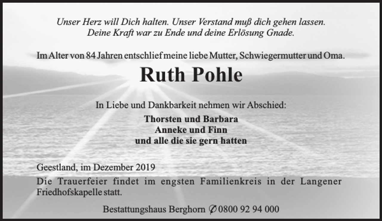 <p>Unser Herz will Dich halten. Unser Verstand muß dich gehen lassen.<br />Deine Kraft war zu Ende und deine Erlösung Gnade.<br />ImAlter von 84 Jahren entschlief meine liebe Mutter, Schwiegermutter und Oma.</p><p>Ruth Pohle</p><p>In Liebe und Dankbarkeit nehmen wir Abschied:<br />Thorsten und Barbara<br />Anneke und Finn<br />und alle die sie gern hatten<br />Geestland, im Dezember 2019<br />Die Trauerfeier findet im engsten Familienkreis in der Langener<br />Friedhofskapelle statt.<br />Bestattungshaus Berghorn * 0800 92 94 000</p>