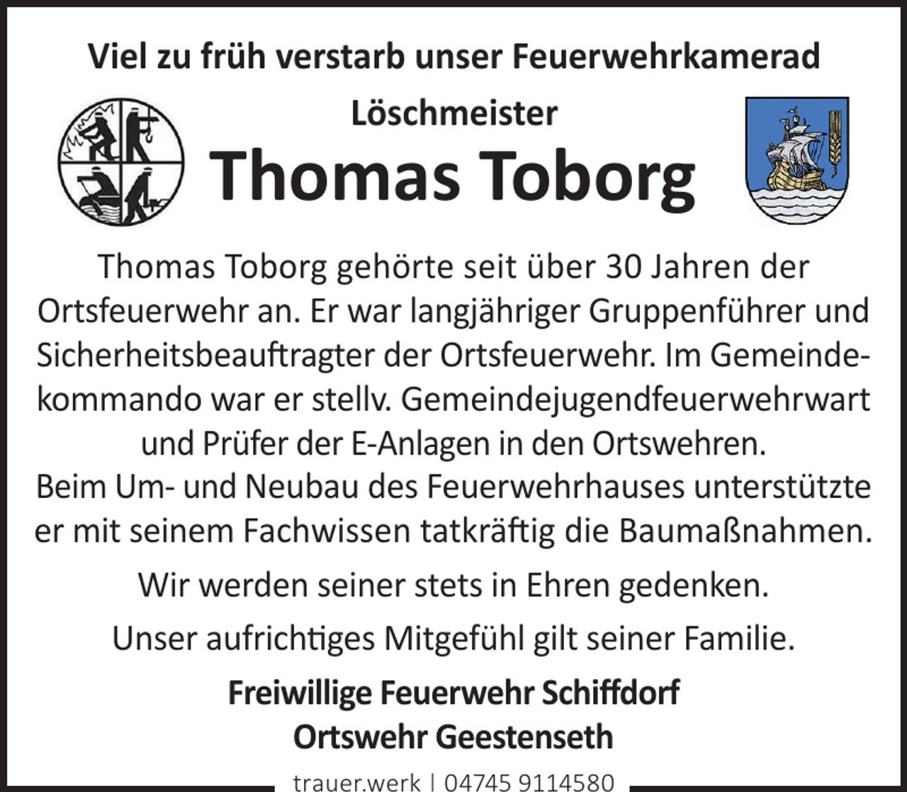 <p>Viel zu früh verstarb unser Feuerwehrkamerad<br />Löschmeister</p><p>Thomas Toborg</p><p>Thomas Toborg gehörte seit über 30 Jahren der<br />Ortsfeuerwehr an. Er war langjähriger Gruppenführer und<br />Sicherheitsbeau�ragter der Ortsfeuerwehr. Im Gemeindekommando war er stellv. Gemeindejugendfeuerwehrwart<br />und Prüfer der E-Anlagen in den Ortswehren.<br />Beim Um- und Neubau des Feuerwehrhauses unterstützte<br />er mit seinem Fachwissen tatkrä�ig die Baumaßnahmen.<br />Wir werden seiner stets in Ehren gedenken.<br />Unser aufrichges Mitgefühl gilt seiner Familie.<br />Freiwillige Feuerwehr Schiﬀdorf<br />Ortswehr Geestenseth<br />trauer.werk | 04745 9114580</p>