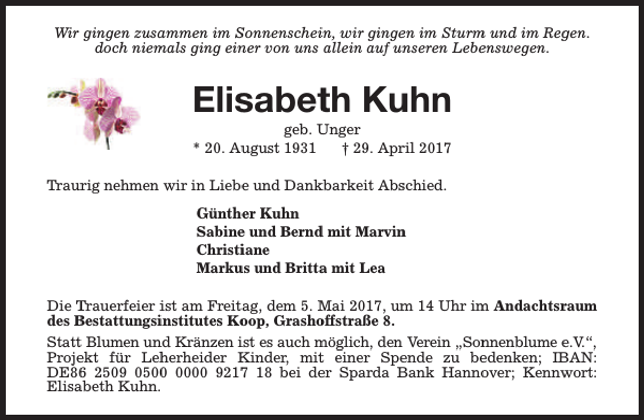 <p>Wir gingen zusammen im Sonnenschein, wir gingen im Sturm und im Regen.<br />doch niemals ging einer von uns allein auf unseren Lebenswegen.</p><p>Elisabeth Kuhn<br />geb. Unger<br />* 20. August 1931<br />† 29. April 2017</p><p>Traurig nehmen wir in Liebe und Dankbarkeit Abschied.<br />Günther Kuhn<br />Sabine und Bernd mit Marvin<br />Christiane<br />Markus und Britta mit Lea<br />Die Trauerfeier ist am Freitag, dem 5. Mai 2017, um 14 Uhr im Andachtsraum<br />des Bestattungsinstitutes Koop, Grashoffstraße 8.<br />Statt Blumen und Kränzen ist es auch möglich, den Verein „Sonnenblume e.V.“,<br />Projekt für Leherheider Kinder, mit einer Spende zu bedenken; IBAN:<br />DE86 2509 0500 9217 18 bei der Sparda Bank Hannover; Kennwort:<br />Elisabeth Kuhn.</p>