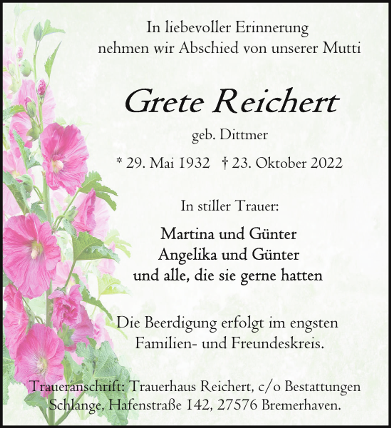 <p>In liebevoller Erinnerung<br />nehmen wir Abschied von unserer Mutti</p><p>geb. Dittmer<br />* 29. Mai 1932 † 23. Oktober 2022<br />In stiller Trauer:</p><p>Die Beerdigung erfolgt im engsten<br />Familien- und Freundeskreis.<br />Traueranschrift: Trauerhaus Reichert, c/o Bestattungen<br />Schlange, Hafenstraße 142, 27576 Bremerhaven.</p>