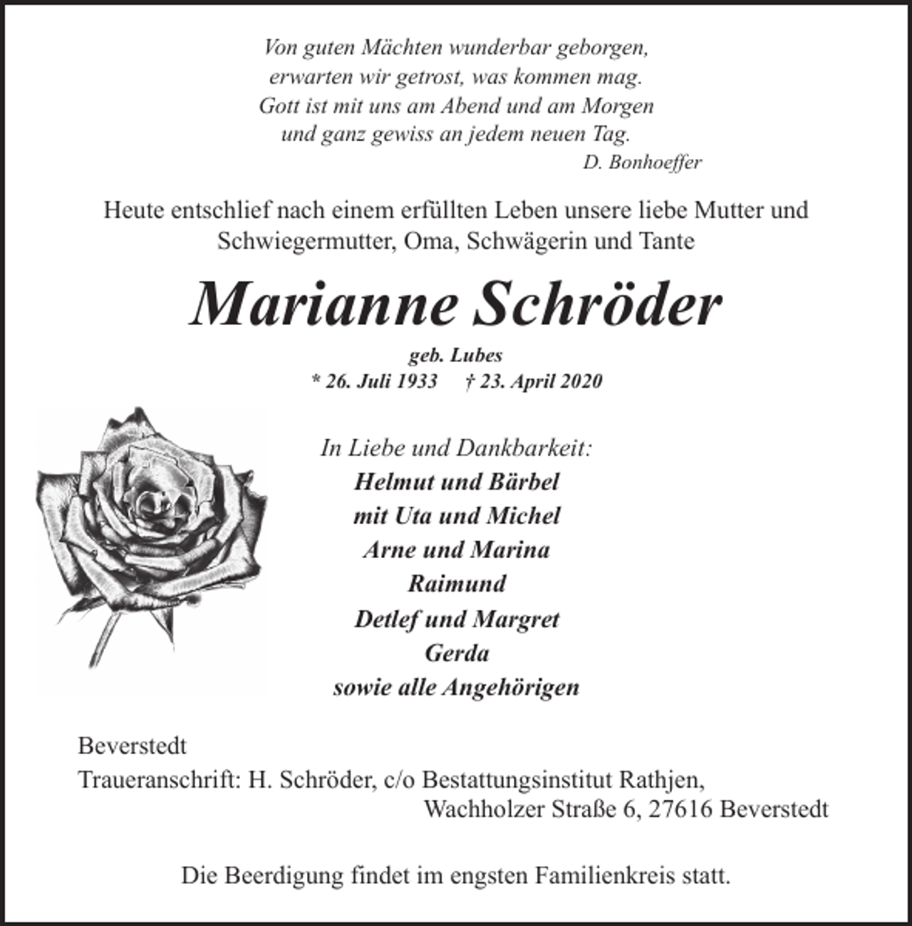 <p>Von guten Mächten wunderbar geborgen,<br />erwarten wir getrost, was kommen mag.<br />Gott ist mit uns am Abend und am Morgen<br />und ganz gewiss an jedem neuen Tag.</p><p>D. Bonhoeffer</p><p>Heute entschlief nach einem erfüllten Leben unsere liebe Mutter und<br />Schwiegermutter, Oma, Schwägerin und Tante</p><p>Marianne Schröder<br />geb. Lubes<br />* 26. Juli 1933 † 23. April 2020</p><p>In Liebe und Dankbarkeit:<br />Helmut und Bärbel<br />mit Uta und Michel<br />Arne und Marina<br />Raimund<br />Detlef und Margret<br />Gerda<br />sowie alle Angehörigen<br />Beverstedt<br />Traueranschrift: H. Schröder, c/o Bestattungsinstitut Rathjen,<br />Wachholzer Straße 6, 27616 Beverstedt<br />Die Beerdigung findet im engsten Familienkreis statt.</p>