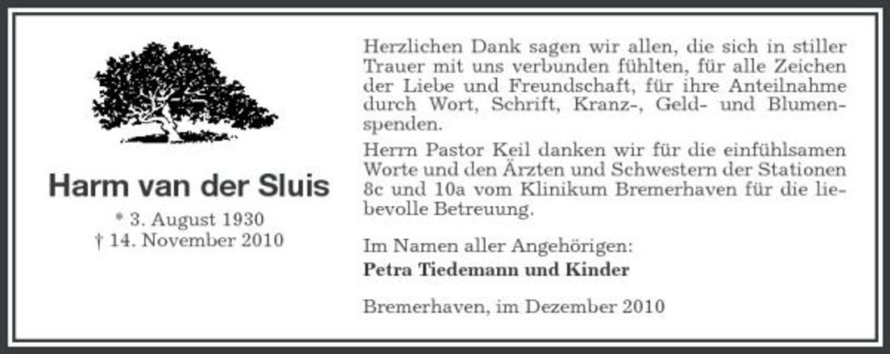 <p>Harm van der Sluis<br />* 3. August 1930 † 14. November 2010</p><p>Herzlichen Dank sagen wir allen, die sich in stiller Trauer mit uns verbunden fühlten, für alle Zeichen der Liebe und Freundschaft, für ihre Anteilnahme durch Wort, Schrift, Kranz-, Geld- und Blumenspenden. Herrn Pastor Keil danken wir für die einfühlsamen Worte und den Ärzten und Schwestern der Stationen 8c und 10a vom Klinikum Bremerhaven für die liebevolle Betreuung. Im Namen aller Angehörigen: Petra Tiedemann und Kinder Bremerhaven, im Dezember 2010</p>