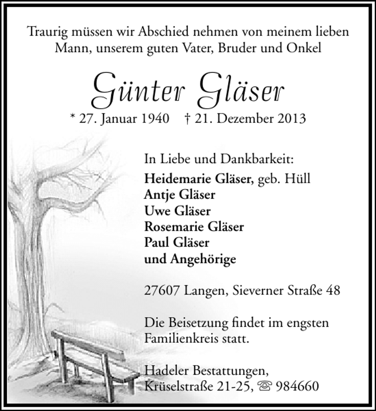 <p>Traurig müssen wir Abschied nehmen von meinem lieben<br />Mann, unserem guten Vater, Bruder und Onkel</p><p>Günter Gläser</p><p>* 27. Januar 1940</p><p>† 21. Dezember 2013</p><p>In Liebe und Dankbarkeit:<br />Heidemarie Gläser, geb. Hüll<br />Antje Gläser<br />Uwe Gläser<br />Rosemarie Gläser<br />Paul Gläser<br />und Angehörige<br />27607 Langen, Sieverner Straße 48<br />Die Beisetzung ﬁndet im engsten<br />Familienkreis statt.<br />Hadeler Bestattungen,<br />Krüselstraße 21-25,  984660</p>