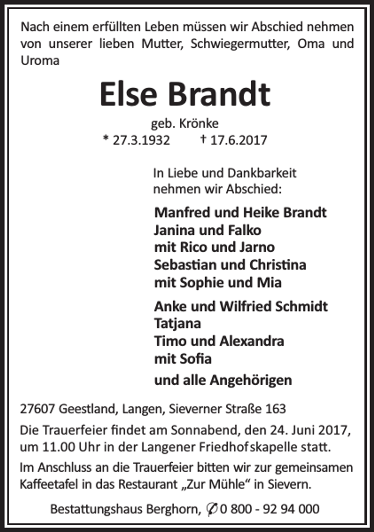 <p>Nach einem erfüllten Leben müssen wir Abschied nehmen<br />von unserer lieben Mu er, Schwiegermu er, Oma und<br />Uroma</p><p>Else Brandt<br />geb. Krönke<br />* 27.3.1932<br />† 17.6.2017</p><p>In Liebe und Dankbarkeit<br />nehmen wir Abschied:</p><p>Manfred und Heike Brandt<br />Janina und Falko<br />mit Rico und Jarno<br />Sebas an und Chris na<br />mit Sophie und Mia<br />Anke und Wilfried Schmidt<br />Tatjana<br />Timo und Alexandra<br />mit Soﬁa<br />und alle Angehörigen<br />27607 Geestland, Langen, Sieverner Straße 163<br />Die Trauerfeier ﬁndet am Sonnabend, den 24. Juni 2017,<br />um 11.00 Uhr in der Langener Friedhofskapelle sta .<br />Im Anschluss an die Trauerfeier bi en wir zur gemeinsamen<br />Kaﬀeetafel in das Restaurant „Zur Mühle“ in Sievern.<br />Besta ungshaus Berghorn, O 0 800 - 92 94 000</p>
