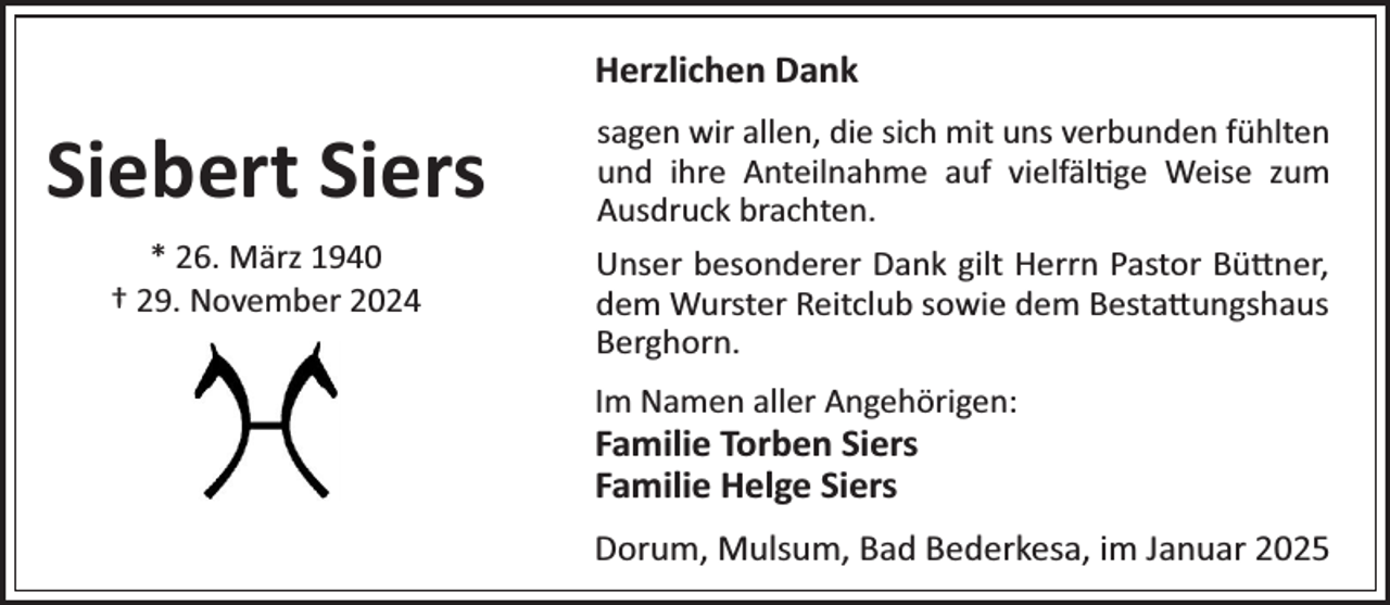 <p>Herzlichen Dank</p><p>Siebert Siers<br />* 26. März 1940<br />† 29. November 2024</p><p>sagen wir allen, die sicR mit uns verbunden füRlten<br />und iRre AnteilnaRme auf vielfäl¼ge Weise zum<br />Ausdruck bracRten.<br />Unser besonderer Dank gilt Herrn Pastor Bü×ner,<br />dem Wurster Reitclub sowie dem Besta×ungsRaus<br />BergRorn.<br />Im Namen aller AngeRörigenP</p><p>Familie Torben Siers<br />Familie Helge Siers</p><p>Dorum, Mulsum, Bad Bederkesa, im Januar 2025</p>