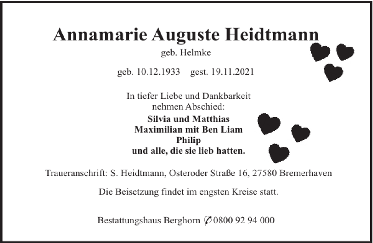<p>Annamarie Auguste Heidtmann<br />geb. Helmke<br />geb. 10.12.1933</p><p>gest. 19.11.2021</p><p>In tiefer Liebe und Dankbarkeit<br />nehmen Abschied:<br />Silvia und Matthias<br />Maximilian mit Ben Liam<br />Philip<br />und alle, die sie lieb hatten.<br />Traueranschrift: S. Heidtmann, Osteroder Straße 16, 27580 Bremerhaven<br />Die Beisetzung findet im engsten Kreise statt.<br />Bestattungshaus Berghorn * 0800 92 94 000</p>