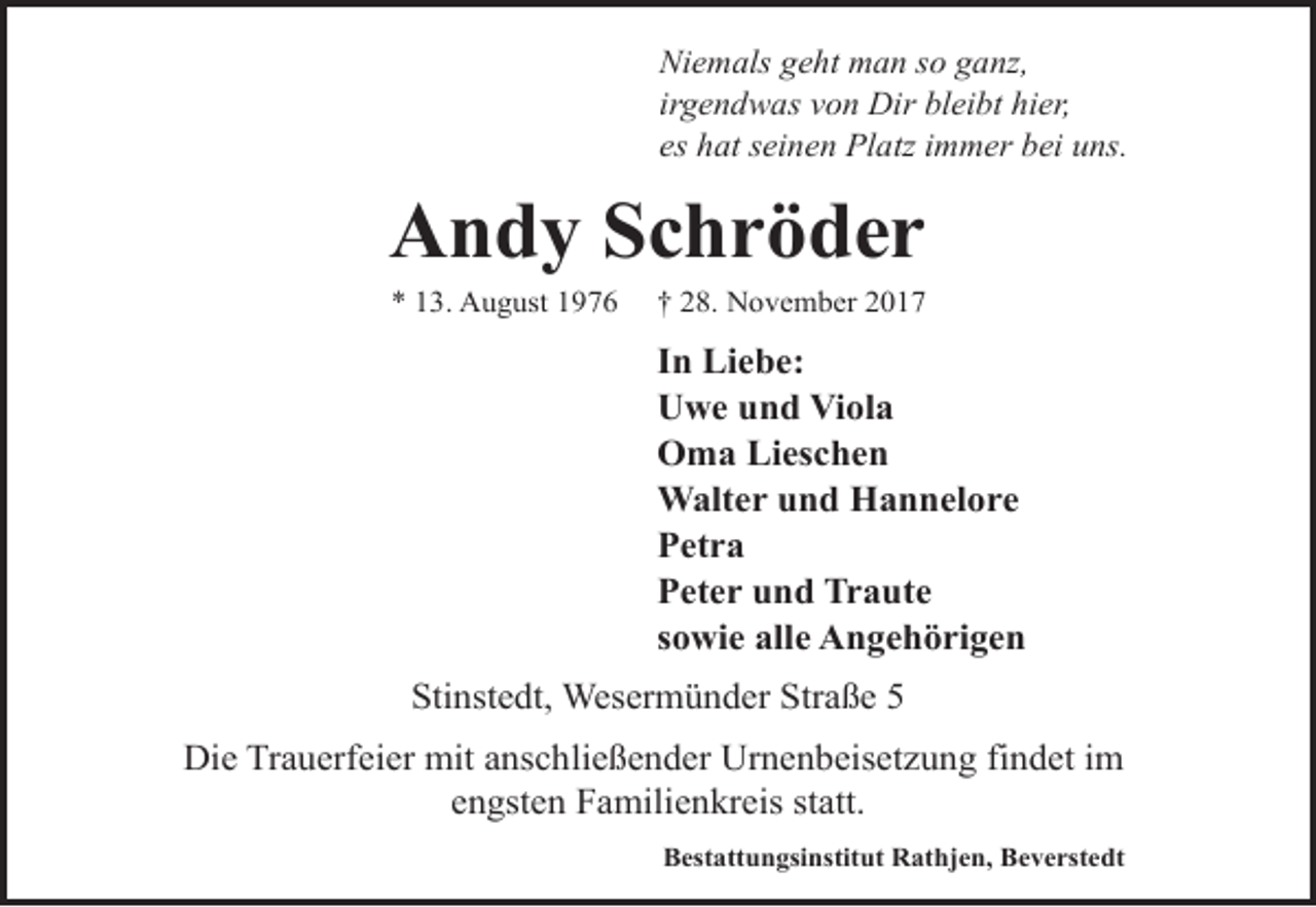 <p>Niemals geht man so ganz,<br />irgendwas von Dir bleibt hier,<br />es hat seinen Platz immer bei uns.</p>
<p>Andy Schröder<br />* 13. August 1976</p>
<p>† 28. November 2017</p>
<p>In Liebe:<br />Uwe und Viola<br />Oma Lieschen<br />Walter und Hannelore<br />Petra<br />Peter und Traute<br />sowie alle Angehörigen<br />Stinstedt, Wesermünder Straße 5<br />Die Trauerfeier mit anschließender Urnenbeisetzung findet im<br />engsten Familienkreis statt.<br />Bestattungsinstitut Rathjen, Beverstedt</p>