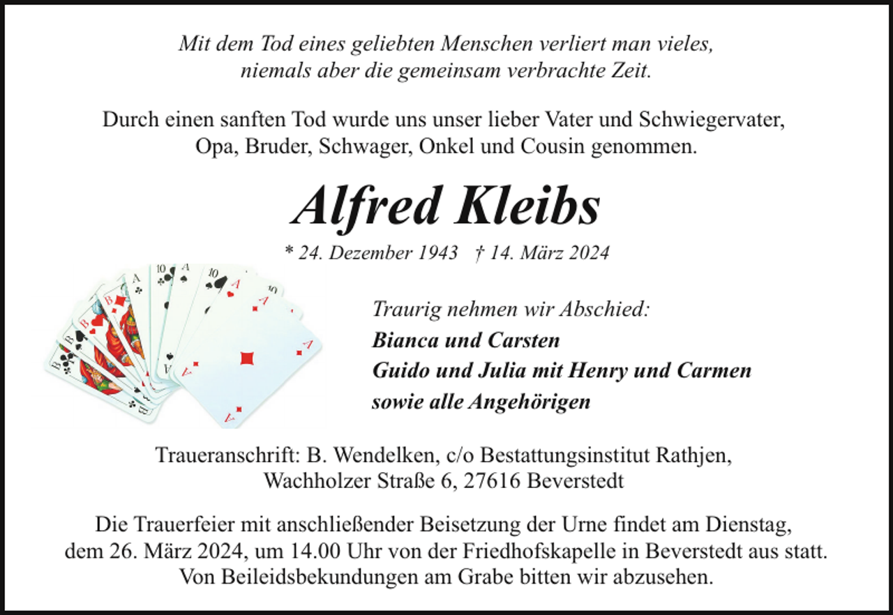 <p>Mit dem Tod eines geliebten Menschen verliert man vieles,<br />niemals aber die gemeinsam verbrachte Zeit.<br />Durch einen sanften Tod wurde uns unser lieber Vater und Schwiegervater,<br />Opa, Bruder, Schwager, Onkel und Cousin genommen.</p><p>Alfred Kleibs</p><p>* 24. Dezember 1943 † 14. März 2024</p><p>Traurig nehmen wir Abschied:<br />Bianca und Carsten<br />Guido und Julia mit Henry und Carmen<br />sowie alle Angehörigen<br />Traueranschrift: B. Wendelken, c/o Bestattungsinstitut Rathjen,<br />Wachholzer Straße 6, 27616 Beverstedt<br />Die Trauerfeier mit anschließender Beisetzung der Urne findet am Dienstag,<br />dem 26. März 2024, um 14.00 Uhr von der Friedhofskapelle in Beverstedt aus statt.<br />Von Beileidsbekundungen am Grabe bitten wir abzusehen.</p>