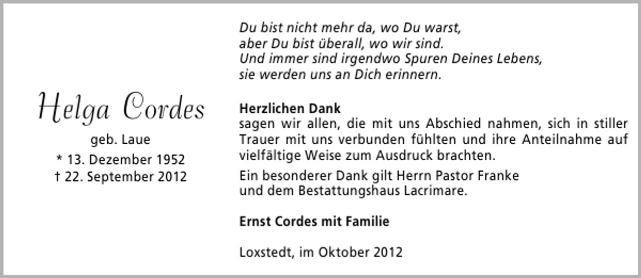 <p>Helga Cordes<br />geb. Laue<br />* 13. Dezember 1952<br />† 22. September 2012</p><p>Du bist nicht mehr da, wo Du warst,<br />aber Du bist überall, wo wir sind.<br />Und immer sind irgendwo Spuren Deines Lebens,<br />sie werden uns an Dich erinnern.<br />Herzlichen Dank<br />sagen wir allen, die mit uns Abschied nahmen, sich in stiller<br />Trauer mit uns verbunden fühlten und ihre Anteilnahme auf<br />vielfältige Weise zum Ausdruck brachten.<br />Ein besonderer Dank gilt Herrn Pastor Franke<br />und dem Bestattungshaus Lacrimare.<br />Ernst Cordes mit Familie<br />Loxstedt, im Oktober 2012</p>