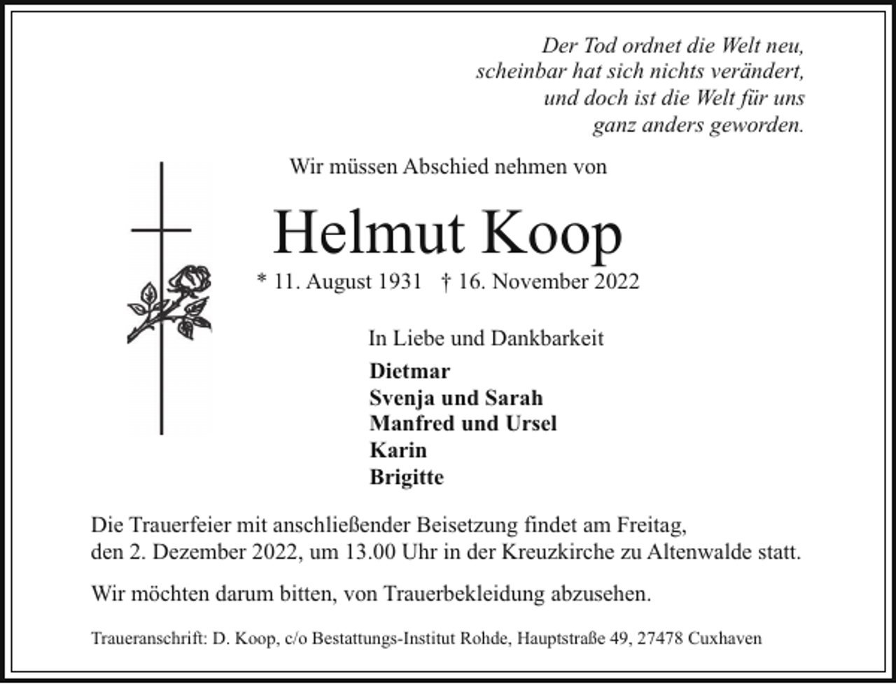 <p>Der Tod ordnet die Welt neu,<br />scheinbar hat sich nichts verändert,<br />und doch ist die Welt für uns<br />ganz anders geworden.<br />Wir müssen Abschied nehmen von</p><p>Helmut Koop</p><p>* 11. August 1931 † 16. November 2022<br />In Liebe und Dankbarkeit<br />Dietmar<br />Svenja und Sarah<br />Manfred und Ursel<br />Karin<br />Brigitte<br />Die Trauerfeier mit anschließender Beisetzung findet am Freitag,<br />den 2. Dezember 2022, um 13.00 Uhr in der Kreuzkirche zu Altenwalde statt.<br />Wir möchten darum bitten, von Trauerbekleidung abzusehen.<br />Traueranschrift: D. Koop, c/o Bestattungs-Institut Rohde, Hauptstraße 49, 27478 Cuxhaven</p>