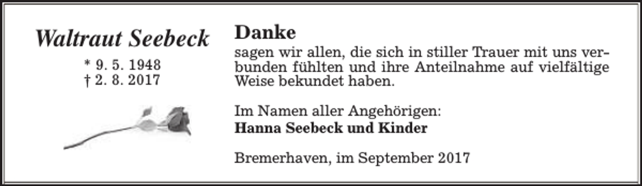 <p>Waltraut Seebeck<br />* 9. 5. 1948<br />† 2. 8. 2017</p><p>Danke</p><p>sagen wir allen, die sich in stiller Trauer mit uns verbunden fühlten und ihre Anteilnahme auf vielfältige<br />Weise bekundet haben.<br />Im Namen aller Angehörigen:<br />Hanna Seebeck und Kinder<br />Bremerhaven, im September 2017</p>