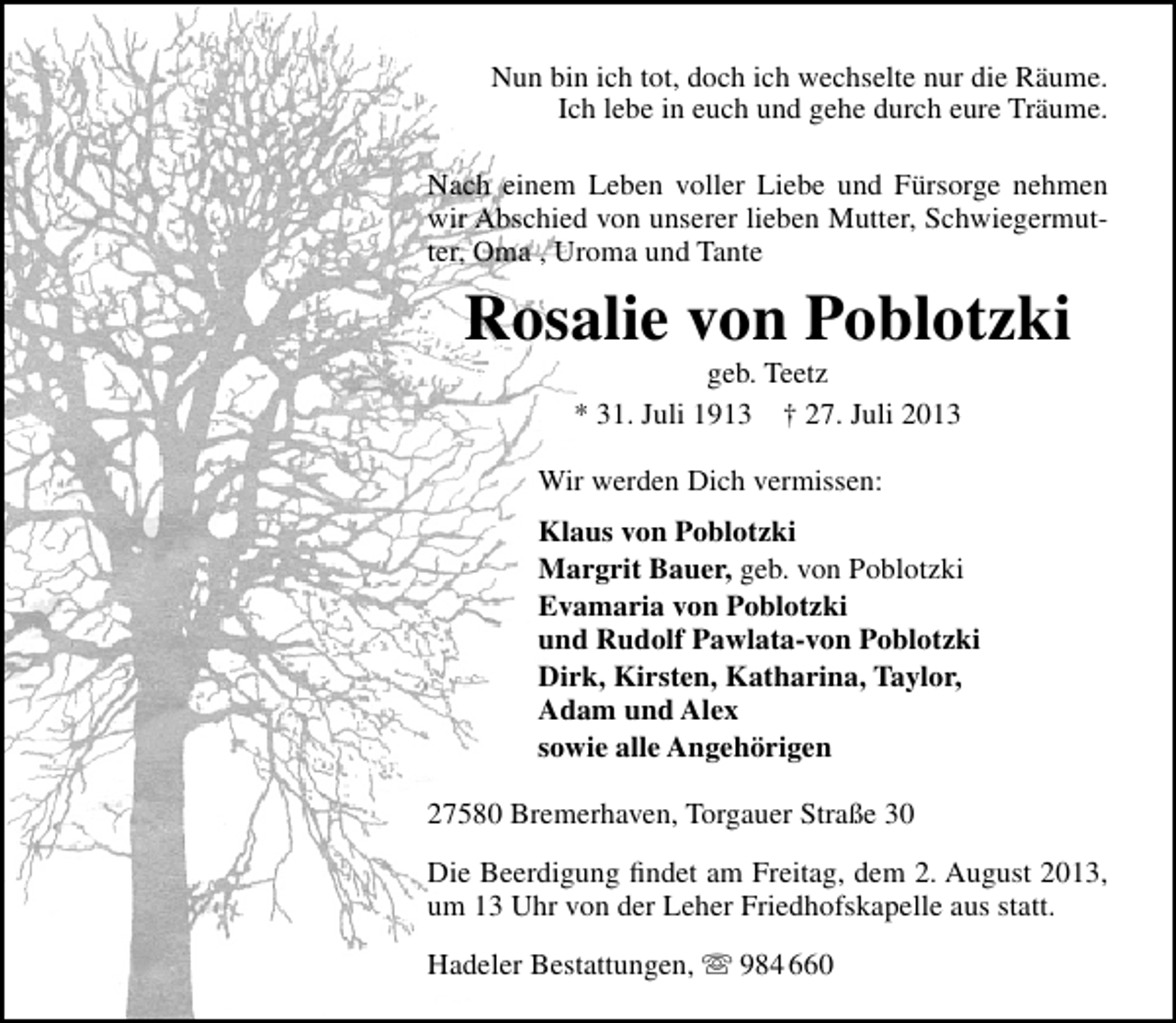 <p>Nun bin ich tot, doch ich wechselte nur die Räume.<br />Ich lebe in euch und gehe durch eure Träume.<br />Nach einem Leben voller Liebe und Fürsorge nehmen<br />wir Abschied von unserer lieben Mutter, Schwiegermutter, Oma , Uroma und Tante</p><p>Rosalie von Poblotzki<br />geb. Teetz<br />* 31. Juli 1913 † 27. Juli 2013</p><p>Wir werden Dich vermissen:<br />Klaus von Poblotzki<br />Margrit Bauer, geb. von Poblotzki<br />Evamaria von Poblotzki<br />und Rudolf Pawlata-von Poblotzki<br />Dirk, Kirsten, Katharina, Taylor,<br />Adam und Alex<br />sowie alle Angehörigen<br />27580 Bremerhaven, Torgauer Straße 30<br />Die Beerdigung ﬁndet am Freitag, dem 2. August 2013,<br />um 13 Uhr von der Leher Friedhofskapelle aus statt.<br />Hadeler Bestattungen,  984 660</p>