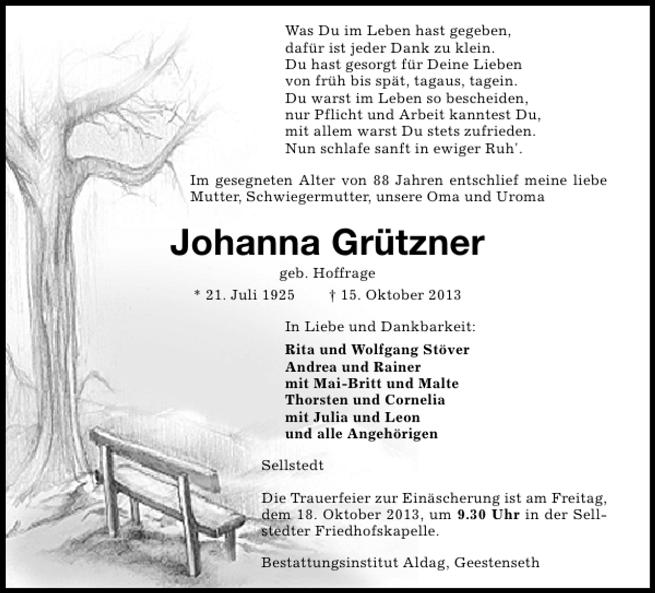<p>Was Du im Leben hast gegeben,<br />dafür ist jeder Dank zu klein.<br />Du hast gesorgt für Deine Lieben<br />von früh bis spät, tagaus, tagein.<br />Du warst im Leben so bescheiden,<br />nur Pflicht und Arbeit kanntest Du,<br />mit allem warst Du stets zufrieden.<br />Nun schlafe sanft in ewiger Ruh'.<br />Im gesegneten Alter von 88 Jahren entschlief meine liebe<br />Mutter, Schwiegermutter, unsere Oma und Uroma</p><p>Johanna Grützner<br />geb. Hoffrage<br />* 21. Juli 1925<br />† 15. Oktober 2013</p><p>In Liebe und Dankbarkeit:<br />Rita und Wolfgang Stöver<br />Andrea und Rainer<br />mit Mai-Britt und Malte<br />Thorsten und Cornelia<br />mit Julia und Leon<br />und alle Angehörigen<br />Sellstedt<br />Die Trauerfeier zur Einäscherung ist am Freitag,<br />dem 18. Oktober 2013, um 9.30 Uhr in der Sellstedter Friedhofskapelle.<br />Bestattungsinstitut Aldag, Geestenseth</p>