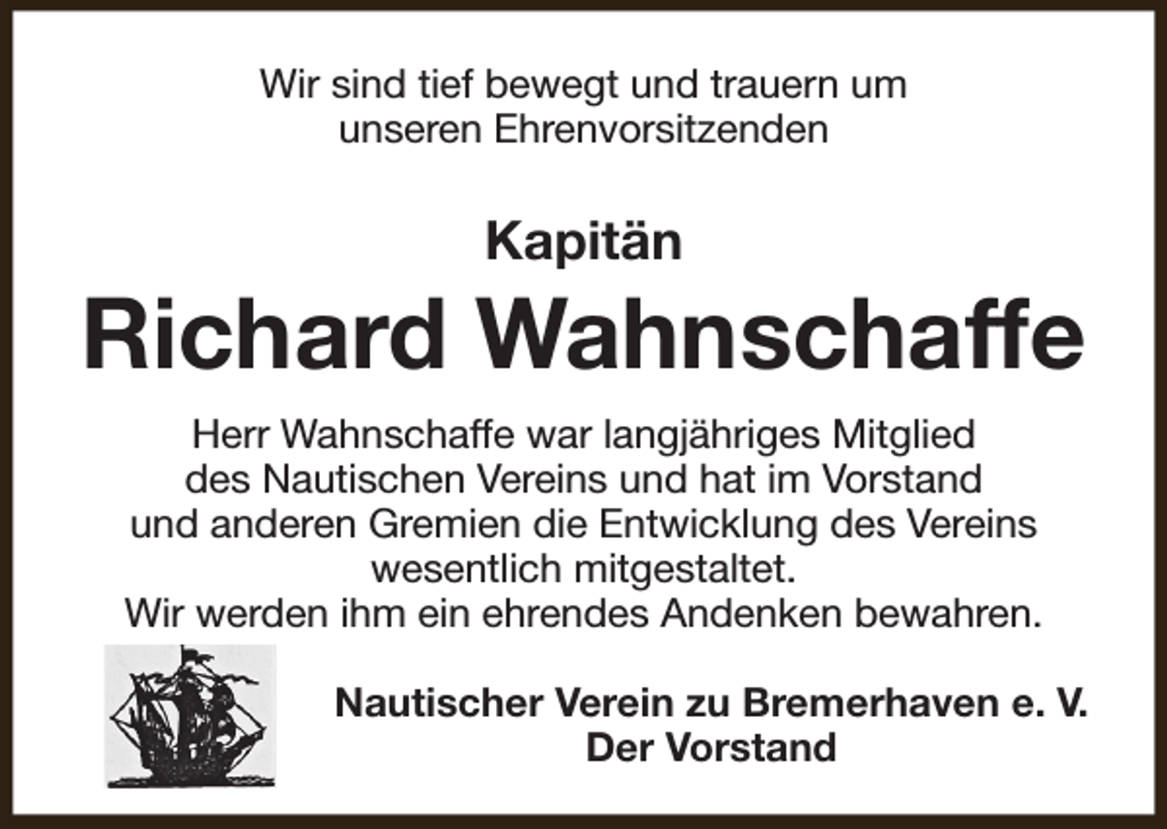 <p>Wir sind tief bewegt und trauern um<br />unseren Ehrenvorsitzenden</p><p>Kapitän</p><p>Richard Wahnschaffe<br />Herr Wahnschaffe war langjähriges Mitglied<br />des Nautischen Vereins und hat im Vorstand<br />und anderen Gremien die Entwicklung des Vereins<br />wesentlich mitgestaltet.<br />Wir werden ihm ein ehrendes Andenken bewahren.<br />Nautischer Verein zu Bremerhaven e. V.<br />Der Vorstand</p>