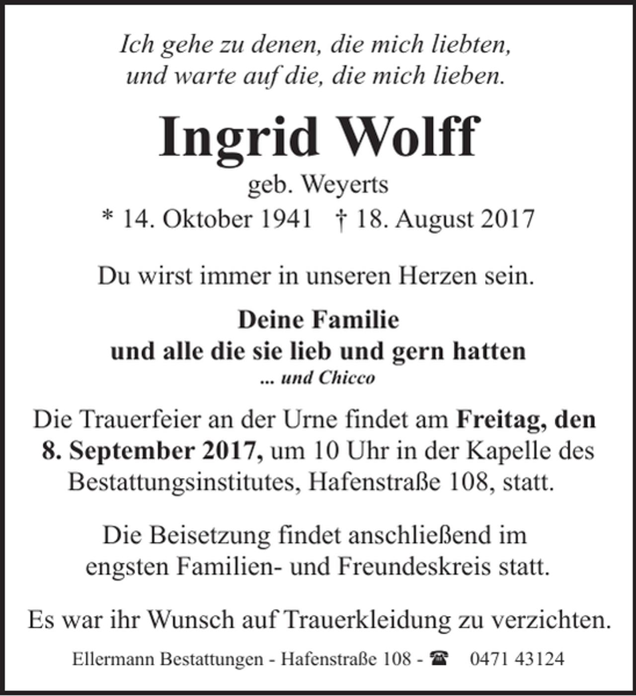 <p>Ich gehe zu denen, die mich liebten,<br />und warte auf die, die mich lieben.</p><p>Ingrid Wolff</p><p>geb. Weyerts<br />* 14. Oktober 1941 † 18. August 2017<br />Du wirst immer in unseren Herzen sein.<br />Deine Familie<br />und alle die sie lieb und gern hatten<br />... und Chicco</p><p>Die Trauerfeier an der Urne findet am Freitag, den<br />8. September 2017, um 10 Uhr in der Kapelle des<br />Bestattungsinstitutes, Hafenstraße 108, statt.<br />Die Beisetzung findet anschließend im<br />engsten Familien- und Freundeskreis statt.<br />Es war ihr Wunsch auf Trauerkleidung zu verzichten.<br />Ellermann Bestattungen - Hafenstraße 108 - (</p><p>0471 43124</p>