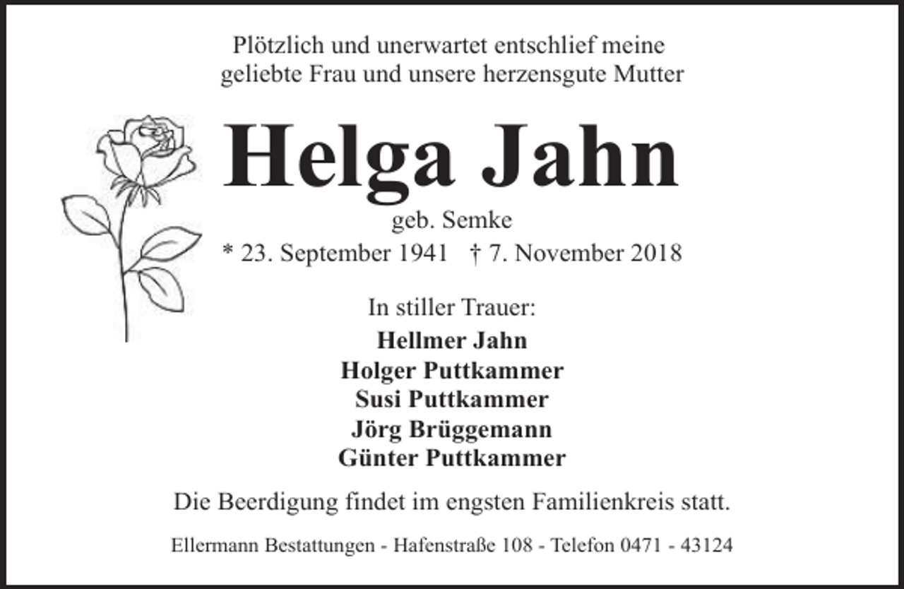 <p>Plötzlich und unerwartet entschlief meine<br />geliebte Frau und unsere herzensgute Mutter</p><p>Helga Jahn</p><p>geb. Semke<br />* 23. September 1941 † 7. November 2018<br />In stiller Trauer:<br />Hellmer Jahn<br />Holger Puttkammer<br />Susi Puttkammer<br />Jörg Brüggemann<br />Günter Puttkammer<br />Die Beerdigung findet im engsten Familienkreis statt.<br />Ellermann Bestattungen - Hafenstraße 108 - Telefon 0471 - 43124</p>