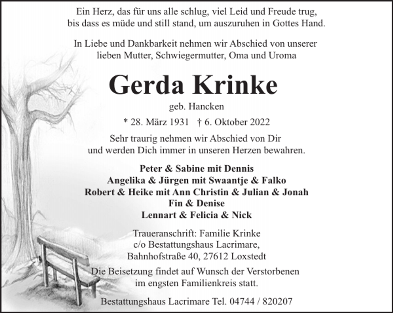 <p>Ein Herz, das für uns alle schlug, viel Leid und Freude trug,<br />bis dass es müde und still stand, um auszuruhen in Gottes Hand.<br />In Liebe und Dankbarkeit nehmen wir Abschied von unserer<br />lieben Mutter, Schwiegermutter, Oma und Uroma</p><p>Gerda Krinke<br />geb. Hancken</p><p>* 28. März 1931 † 6. Oktober 2022<br />Sehr traurig nehmen wir Abschied von Dir<br />und werden Dich immer in unseren Herzen bewahren.<br />Peter &amp; Sabine mit Dennis<br />Angelika &amp; Jürgen mit Swaantje &amp; Falko<br />Robert &amp; Heike mit Ann Christin &amp; Julian &amp; Jonah<br />Fin &amp; Denise<br />Lennart &amp; Felicia &amp; Nick<br />Traueranschrift: Familie Krinke<br />c/o Bestattungshaus Lacrimare,<br />Bahnhofstraße 40, 27612 Loxstedt<br />Die Beisetzung findet auf Wunsch der Verstorbenen<br />im engsten Familienkreis statt.<br />Bestattungshaus Lacrimare Tel. 04744 / 820207</p>