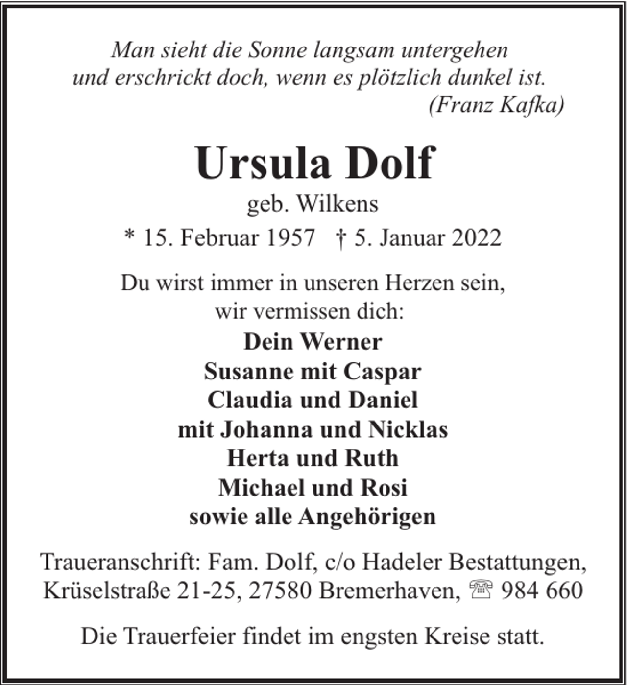 <p>Man sieht die Sonne langsam untergehen<br />und erschrickt doch, wenn es plötzlich dunkel ist.<br />(Franz Kafka)</p><p>Ursula Dolf</p><p>geb. Wilkens<br />* 15. Februar 1957 † 5. Januar 2022<br />Du wirst immer in unseren Herzen sein,<br />wir vermissen dich:</p><p>Dein Werner<br />Susanne mit Caspar<br />Claudia und Daniel<br />mit Johanna und Nicklas<br />Herta und Ruth<br />Michael und Rosi<br />sowie alle Angehörigen</p><p>Traueranschrift: Fam. Dolf, c/o Hadeler Bestattungen,<br />Krüselstraße 21-25, 27580 Bremerhaven, ' 984 660<br />Die Trauerfeier findet im engsten Kreise statt.</p>