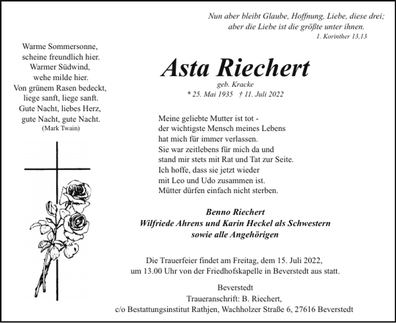 <p>Nun aber bleibt Glaube, Hoffnung, Liebe, diese drei;<br />aber die Liebe ist die größte unter ihnen.<br />1. Korinther 13,13</p><p>Warme Sommersonne,<br />scheine freundlich hier.<br />Warmer Südwind,<br />wehe milde hier.<br />Von grünem Rasen bedeckt,<br />liege sanft, liege sanft.<br />Gute Nacht, liebes Herz,<br />gute Nacht, gute Nacht.<br />(Mark Twain)</p><p>Asta Riechert<br />geb. Kracke<br />* 25. Mai 1935 † 11. Juli 2022</p><p>Meine geliebte Mutter ist tot der wichtigste Mensch meines Lebens<br />hat mich für immer verlassen.<br />Sie war zeitlebens für mich da und<br />stand mir stets mit Rat und Tat zur Seite.<br />Ich hoffe, dass sie jetzt wieder<br />mit Leo und Udo zusammen ist.<br />Mütter dürfen einfach nicht sterben.</p><p>Benno Riechert<br />Wilfriede Ahrens und Karin Heckel als Schwestern<br />sowie alle Angehörigen<br />Die Trauerfeier findet am Freitag, dem 15. Juli 2022,<br />um 13.00 Uhr von der Friedhofskapelle in Beverstedt aus statt.<br />Beverstedt<br />Traueranschrift: B. Riechert,<br />c/o Bestattungsinstitut Rathjen, Wachholzer Straße 6, 27616 Beverstedt</p>