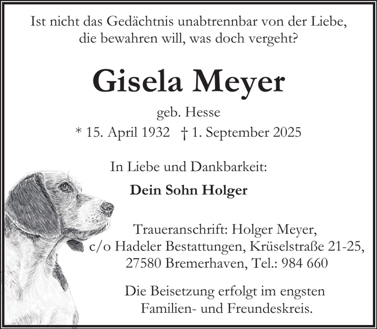 <p>Ist nicht das Gedächtnis unabtrennbar von der Liebe,<br />die bewahren will, was doch vergeht?</p><p>Gisela Meyer</p><p>geb. Hesse<br />* 15. April 1932 † 1. September 2025<br />In Liebe und Dankbarkeit:<br />Dein Sohn Holger<br />Traueranschrift: Holger Meyer,<br />c/o Hadeler Bestattungen, Krüselstraße 21-25,<br />27580 Bremerhaven, Tel.: 984 660<br />Die Beisetzung erfolgt im engsten<br />Familien- und Freundeskreis.</p>