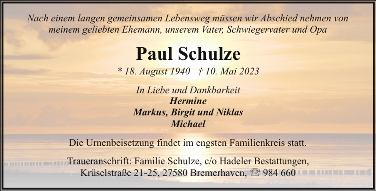 <p>Nach einem langen gemeinsamen Lebensweg müssen wir Abschied nehmen von<br />meinem geliebten Ehemann, unserem Vater, Schwiegervater und Opa</p><p>Paul Schulze</p><p>* 18. August 1940 † 10. Mai 2023<br />In Liebe und Dankbarkeit<br />Hermine<br />Markus, Birgit und Niklas<br />Michael<br />Die Urnenbeisetzung findet im engsten Familienkreis statt.<br />Traueranschrift: Familie Schulze, c/o Hadeler Bestattungen,<br />Krüselstraße 21-25, 27580 Bremerhaven, ' 984 660</p>