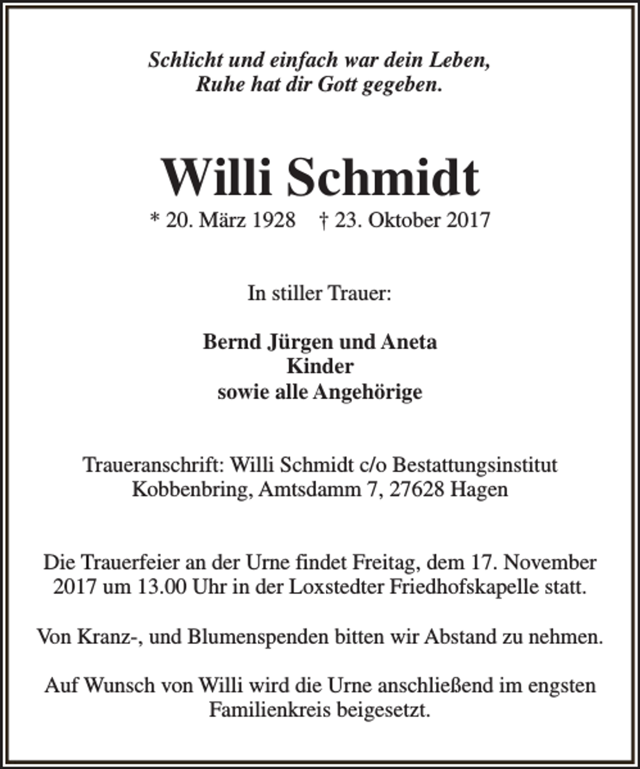 <p>Schlicht und einfach war dein Leben,<br />Ruhe hat dir Gott gegeben.</p><p>Willi Schmidt</p><p>* 20. März 1928</p><p>† 23. Oktober 2017</p><p>In stiller Trauer:<br />Bernd Jürgen und Aneta<br />Kinder<br />sowie alle Angehörige<br />Traueranschrift: Willi Schmidt c/o Bestattungsinstitut<br />Kobbenbring, Amtsdamm 7, 27628 Hagen<br />Die Trauerfeier an der Urne findet Freitag, dem 17. November<br />2017 um 13.00 Uhr in der Loxstedter Friedhofskapelle statt.<br />Von Kranz-, und Blumenspenden bitten wir Abstand zu nehmen.<br />Auf Wunsch von Willi wird die Urne anschließend im engsten<br />Familienkreis beigesetzt.</p>
