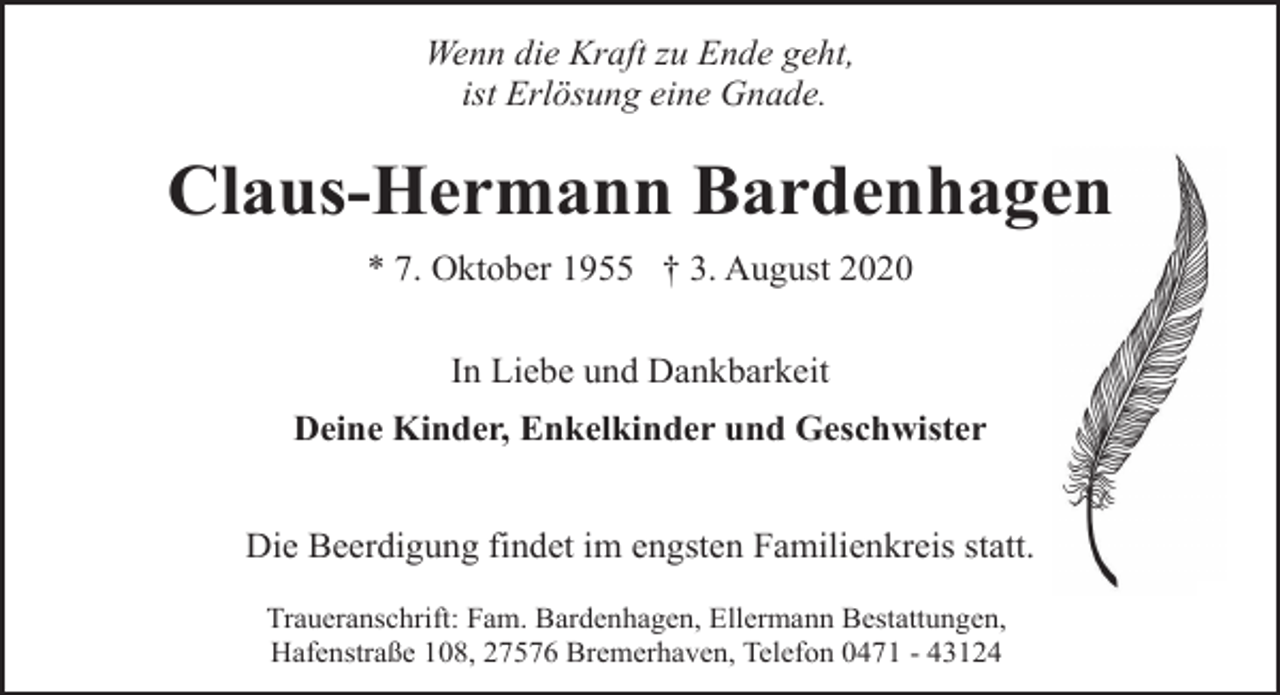 <p>Wenn die Kraft zu Ende geht,<br />ist Erlösung eine Gnade.</p><p>Claus-Hermann Bardenhagen<br />* 7. Oktober 1955 † 3. August 2020<br />In Liebe und Dankbarkeit<br />Deine Kinder, Enkelkinder und Geschwister<br />Die Beerdigung findet im engsten Familienkreis statt.<br />Traueranschrift: Fam. Bardenhagen, Ellermann Bestattungen,<br />Hafenstraße 108, 27576 Bremerhaven, Telefon 0471 - 43124</p>