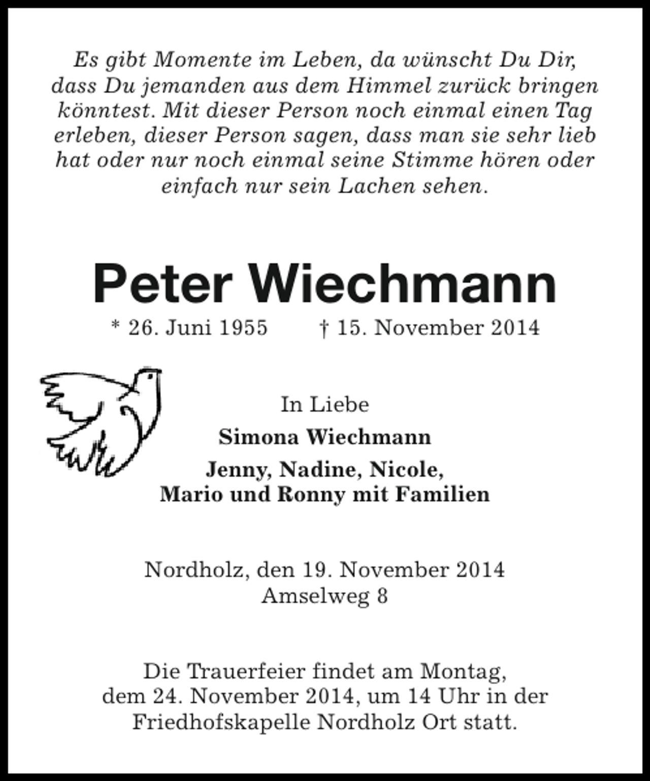 <p>Es gibt Momente im Leben, da wünscht Du Dir,<br />dass Du jemanden aus dem Himmel zurück bringen<br />könntest. Mit dieser Person noch einmal einen Tag<br />erleben, dieser Person sagen, dass man sie sehr lieb<br />hat oder nur noch einmal seine Stimme hören oder<br />einfach nur sein Lachen sehen.</p><p>Peter Wiechmann<br />* 26. Juni 1955</p><p>† 15. November 2014</p><p>In Liebe<br />Simona Wiechmann<br />Jenny, Nadine, Nicole,<br />Mario und Ronny mit Familien<br />Nordholz, den 19. November 2014<br />Amselweg 8<br />Die Trauerfeier findet am Montag,<br />dem 24. November 2014, um 14 Uhr in der<br />Friedhofskapelle Nordholz Ort statt.</p>