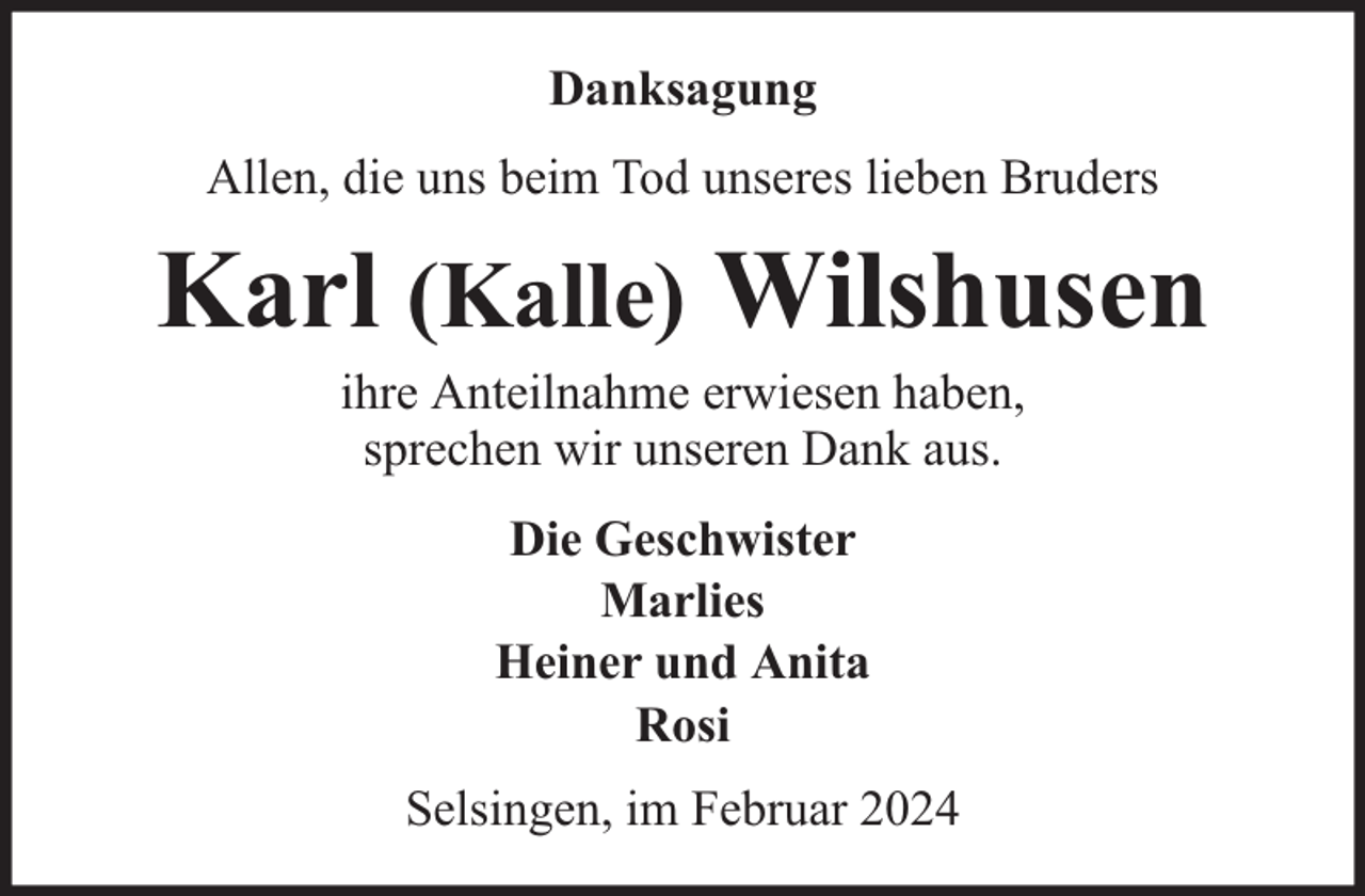 <p>Danksagung<br />Allen, die uns beim Tod unseres lieben Bruders</p><p>Karl (Kalle) Wilshusen<br />ihre Anteilnahme erwiesen haben,<br />sprechen wir unseren Dank aus.<br />Die Geschwister<br />Marlies<br />Heiner und Anita<br />Rosi<br />Selsingen, im Februar 2024</p>