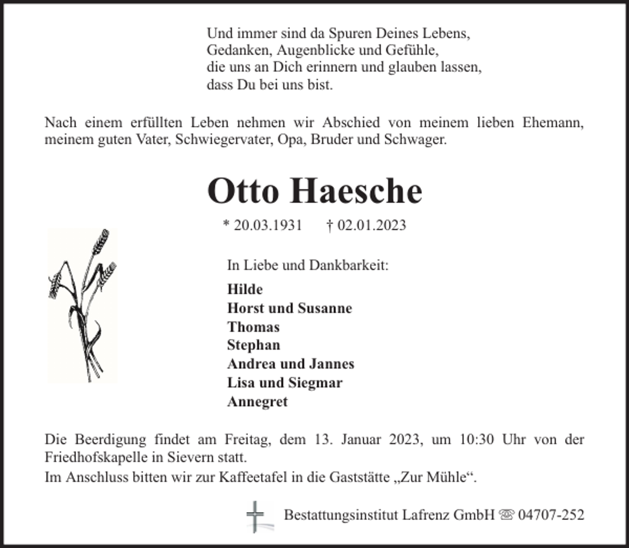 <p>Und immer sind da Spuren Deines Lebens,<br />Gedanken, Augenblicke und Gefühle,<br />die uns an Dich erinnern und glauben lassen,<br />dass Du bei uns bist.<br />Nach einem erfüllten Leben nehmen wir Abschied von meinem lieben Ehemann,<br />meinem guten Vater, Schwiegervater, Opa, Bruder und Schwager.</p><p>Otto Haesche<br />* 20.03.1931</p><p>† 02.01.2023</p><p>In Liebe und Dankbarkeit:<br />Hilde<br />Horst und Susanne<br />Thomas<br />Stephan<br />Andrea und Jannes<br />Lisa und Siegmar<br />Annegret<br />Die Beerdigung findet am Freitag, dem 13. Januar 2023, um 10:30 Uhr von der<br />Friedhofskapelle in Sievern statt.<br />Im Anschluss bitten wir zur Kaffeetafel in die Gaststätte „Zur Mühle“.<br />Bestattungsinstitut Lafrenz GmbH</p><p>04707-252</p>