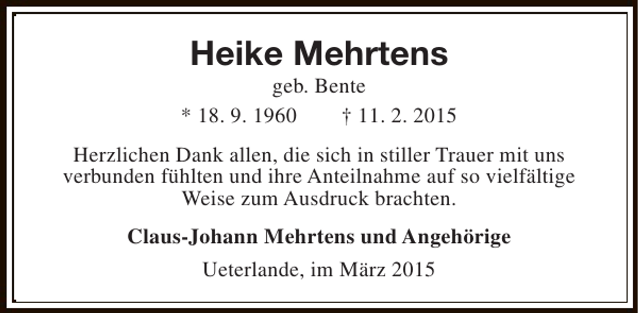 <p>Heike Mehrtens</p><p>geb. Bente<br />* 18. 9. 1960<br />† 11. 2. 2015<br />Herzlichen Dank allen, die sich in stiller Trauer mit uns<br />verbunden fühlten und ihre Anteilnahme auf so vielfältige<br />Weise zum Ausdruck brachten.<br />Claus-Johann Mehrtens und Angehörige<br />Ueterlande, im März 2015</p>