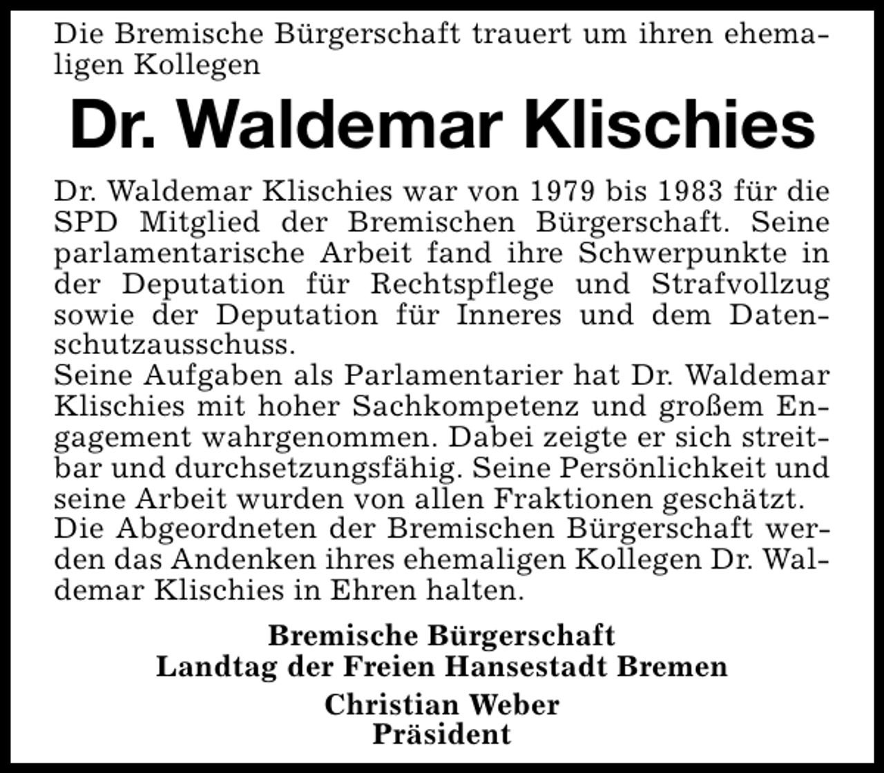 <p>Die Bremische Bürgerschaft trauert um ihren ehemaligen Kollegen</p><p>Dr. Waldemar Klischies</p><p>Dr. Waldemar Klischies war von 1979 bis 1983 für die<br />SPD Mitglied der Bremischen Bürgerschaft. Seine<br />parlamentarische Arbeit fand ihre Schwerpunkte in<br />der Deputation für Rechtspflege und Strafvollzug<br />sowie der Deputation für Inneres und dem Datenschutzausschuss.<br />Seine Aufgaben als Parlamentarier hat Dr. Waldemar<br />Klischies mit hoher Sachkompetenz und großem Engagement wahrgenommen. Dabei zeigte er sich streitbar und durchsetzungsfähig. Seine Persönlichkeit und<br />seine Arbeit wurden von allen Fraktionen geschätzt.<br />Die Abgeordneten der Bremischen Bürgerschaft werden das Andenken ihres ehemaligen Kollegen Dr. Waldemar Klischies in Ehren halten.<br />Bremische Bürgerschaft<br />Landtag der Freien Hansestadt Bremen<br />Christian Weber<br />Präsident</p>