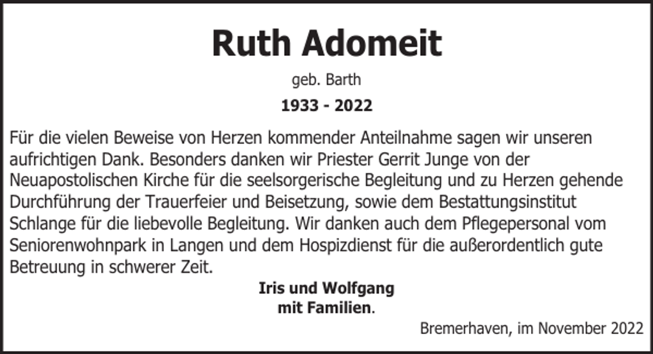 <p>Ruth Adomeit<br />geb. Barth<br />1933 - 2022</p><p>Für die vielen Beweise von Herzen kommender Anteilnahme sagen wir unseren<br />aufrichtigen Dank. Besonders danken wir Priester Gerrit Junge von der<br />Neuapostolischen Kirche für die seelsorgerische Begleitung und zu Herzen gehende<br />Durchführung der Trauerfeier und Beisetzung, sowie dem Bestattungsinstitut<br />Schlange für die liebevolle Begleitung. Wir danken auch dem Pflegepersonal vom<br />Seniorenwohnpark in Langen und dem Hospizdienst für die außerordentlich gute<br />Betreuung in schwerer Zeit.<br />Iris und Wolfgang<br />mit Familien.</p><p>Bremerhaven, im November 2022</p>