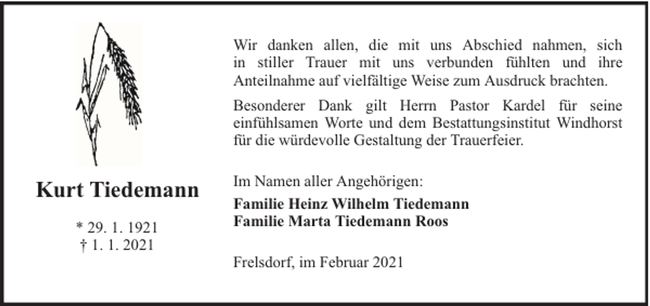 <p>Wir danken allen, die mit uns Abschied nahmen, sich<br />in stiller Trauer mit uns verbunden fühlten und ihre<br />Anteilnahme auf vielfältige Weise zum Ausdruck brachten.<br />Besonderer Dank gilt Herrn Pastor Kardel für seine<br />einfühlsamen Worte und dem Bestattungsinstitut Windhorst<br />für die würdevolle Gestaltung der Trauerfeier.</p><p>Kurt Tiedemann<br />* 29. 1. 1921<br />† 1. 1. 2021</p><p>Im Namen aller Angehörigen:<br />Familie Heinz Wilhelm Tiedemann<br />Familie Marta Tiedemann Roos<br />Frelsdorf, im Februar 2021</p>