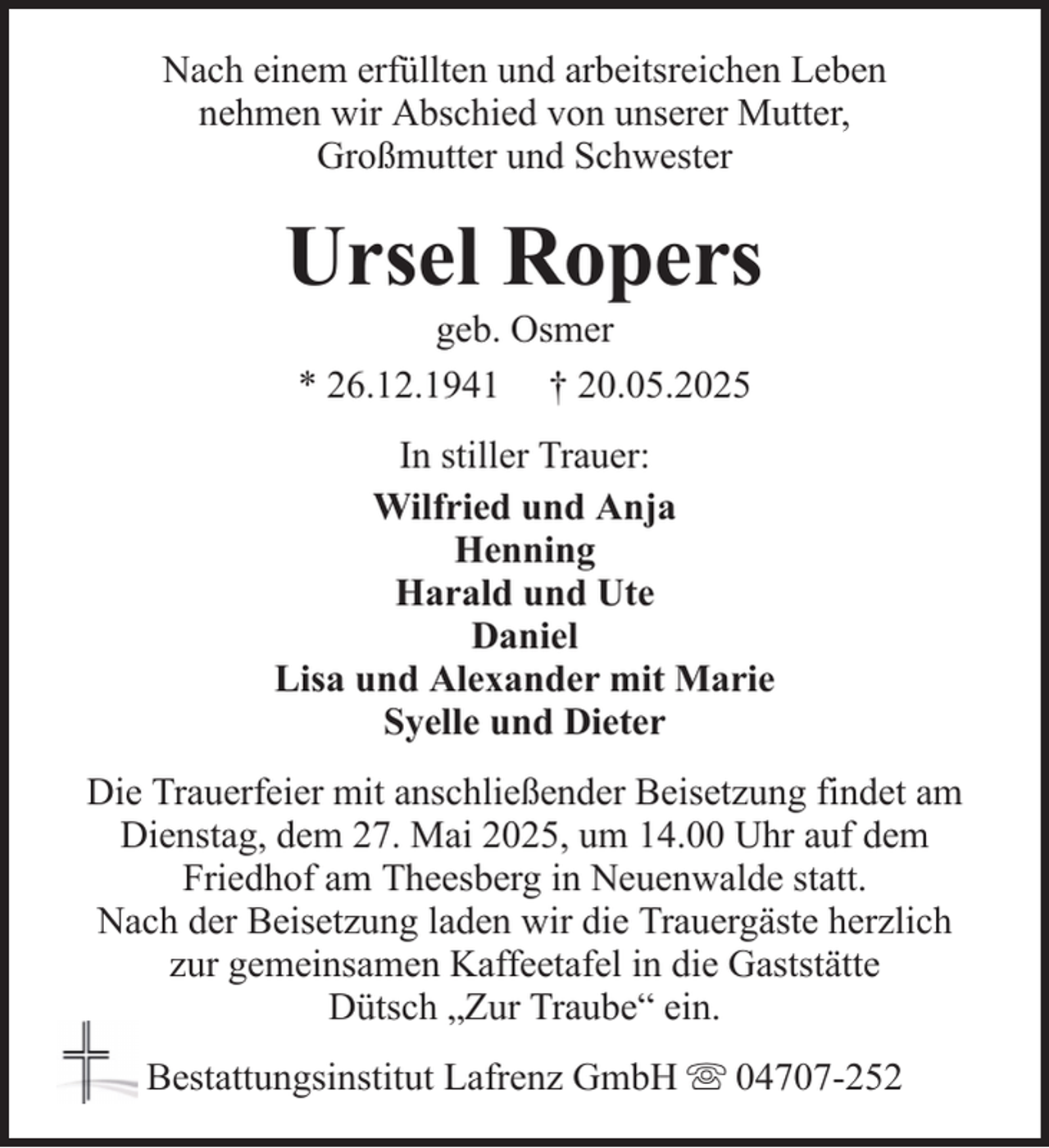<p>Nach einem erfüllten und arbeitsreichen Leben<br />nehmen wir Abschied von unserer Mutter,<br />Großmutter und Schwester</p><p>Ursel Ropers<br />geb. Osmer<br />* 26.12.1941 † 20.05.2025<br />In stiller Trauer:<br />Wilfried und Anja<br />Henning<br />Harald und Ute<br />Daniel<br />Lisa und Alexander mit Marie<br />Syelle und Dieter<br />Die Trauerfeier mit anschließender Beisetzung findet am<br />Dienstag, dem 27. Mai 2025, um 14.00 Uhr auf dem<br />Friedhof am Theesberg in Neuenwalde statt.<br />Nach der Beisetzung laden wir die Trauergäste herzlich<br />zur gemeinsamen Kaffeetafel in die Gaststätte<br />Dütsch „Zur Traube“ ein.<br />Bestattungsinstitut Lafrenz GmbH</p><p>04707-252</p>