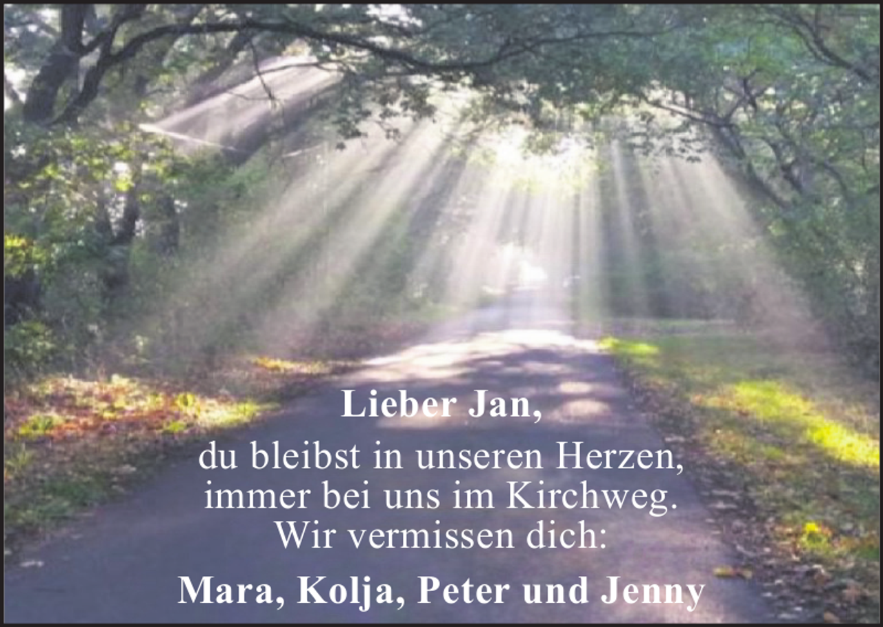 <p>Lieber Jan,<br />du bleibst in unseren Herzen,<br />immer bei uns im Kirchweg.<br />Wir vermissen dich:<br />Mara, Kolja, Peter und Jenny</p>