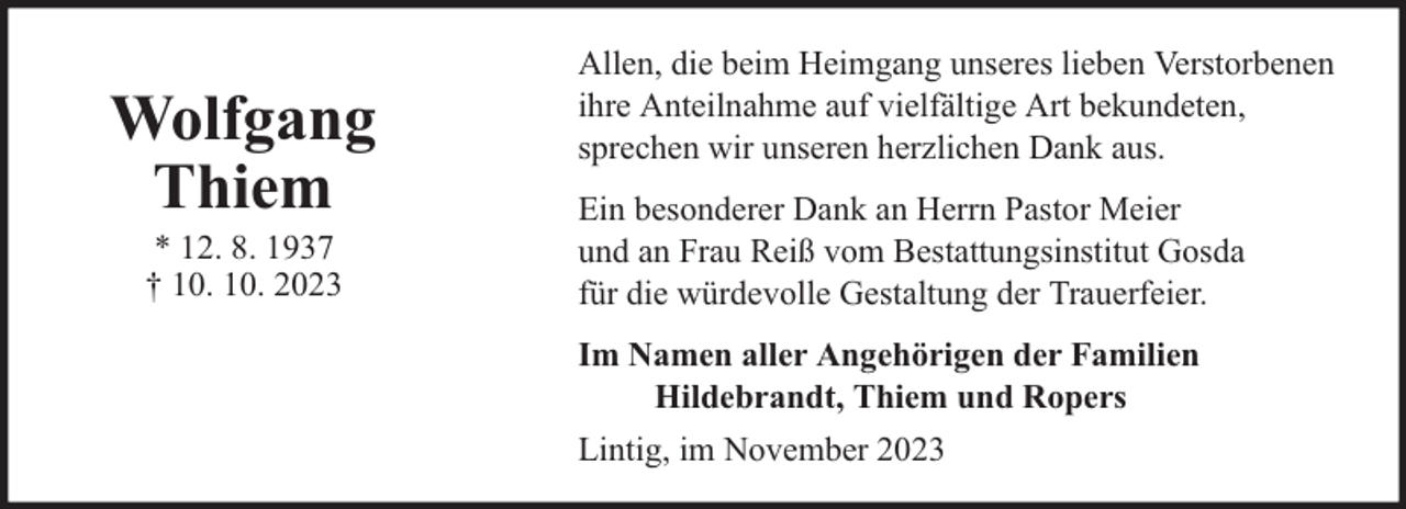 <p>Wolfgang<br />Thiem<br />* 12. 8. 1937<br />† 10. 10. 2023</p><p>Allen, die beim Heimgang unseres lieben Verstorbenen<br />ihre Anteilnahme auf vielfältige Art bekundeten,<br />sprechen wir unseren herzlichen Dank aus.<br />Ein besonderer Dank an Herrn Pastor Meier<br />und an Frau Reiß vom Bestattungsinstitut Gosda<br />für die würdevolle Gestaltung der Trauerfeier.<br />Im Namen aller Angehörigen der Familien<br />Hildebrandt, Thiem und Ropers<br />Lintig, im November 2023</p>