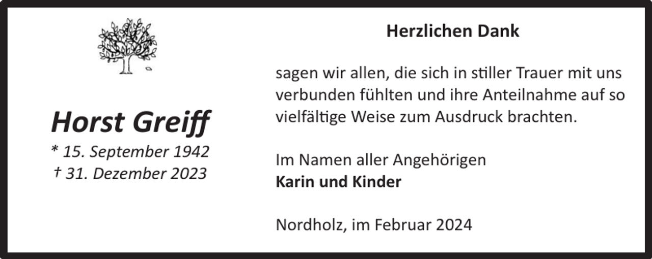 <p>Herzlichen Dank</p><p>Horst<br />Greiﬀ<br />Horst<br />Greiﬀ</p><p>* 15. September 1942<br />* 15.<br />September<br />† 31.<br />Dezember<br />20231942<br />† 31. Dezember 2023</p><p>sagen wir allen, die sich in stiller Trauer mit uns<br />verbunden fühlten und ihre Anteilnahme auf so<br />vielfältige Weise zum Ausdruck brachten.<br />Im Namen aller Angehörigen<br />Karin und Kinder<br />Nordholz, im Februar 2024</p>