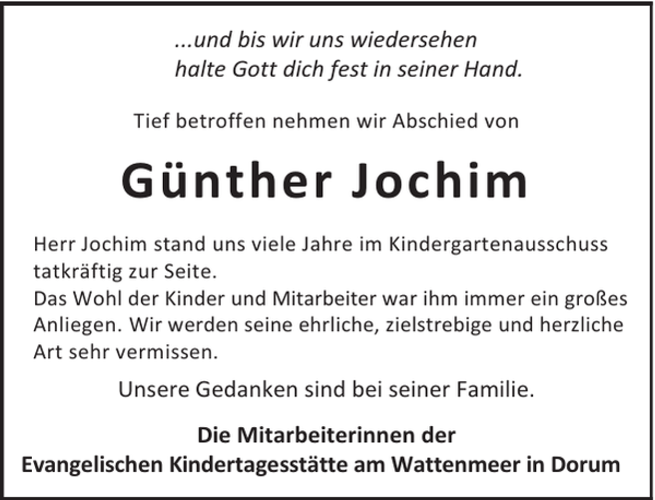 <p>...und bis wir uns wiedersehen<br />halte Gott dich fest in seiner Hand.<br />Tief betroffen nehmen wir Abschied von</p><p>Günther Jochim<br />Herr Jochim stand uns viele Jahre im Kindergartenausschuss<br />tatkräftig zur Seite.<br />Das Wohl der Kinder und Mitarbeiter war ihm immer ein großes<br />Anliegen. Wir werden seine ehrliche, zielstrebige und herzliche<br />Art sehr vermissen.</p><p>Unsere Gedanken sind bei seiner Familie.<br />Die Mitarbeiterinnen der<br />Evangelischen Kindertagesstätte am Wattenmeer in Dorum</p>