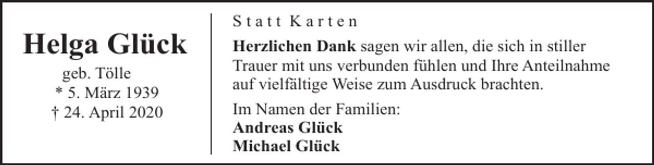 <p>Helga Glück<br />geb. Tölle<br />* 5. März 1939<br />† 24. April 2020</p><p>Statt Karten<br />Herzlichen Dank sagen wir allen, die sich in stiller<br />Trauer mit uns verbunden fühlen und Ihre Anteilnahme<br />auf vielfältige Weise zum Ausdruck brachten.<br />Im Namen der Familien:<br />Andreas Glück<br />Michael Glück</p>