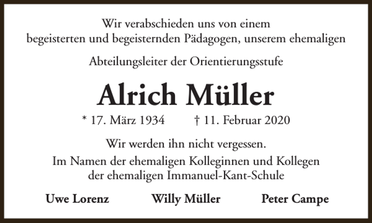 <p>Wir verabschieden uns von einem<br />begeisterten und begeisternden Pädagogen, unserem ehemaligen<br />Abteilungsleiter der Orientierungsstufe</p><p>Alrich Müller</p><p>* 17. März 1934</p><p>† 11. Februar 2020</p><p>Wir werden ihn nicht vergessen.<br />Im Namen der ehemaligen Kolleginnen und Kollegen<br />der ehemaligen Immanuel-Kant-Schule<br />Uwe Lorenz</p><p>Willy Müller</p><p>Peter Campe</p>