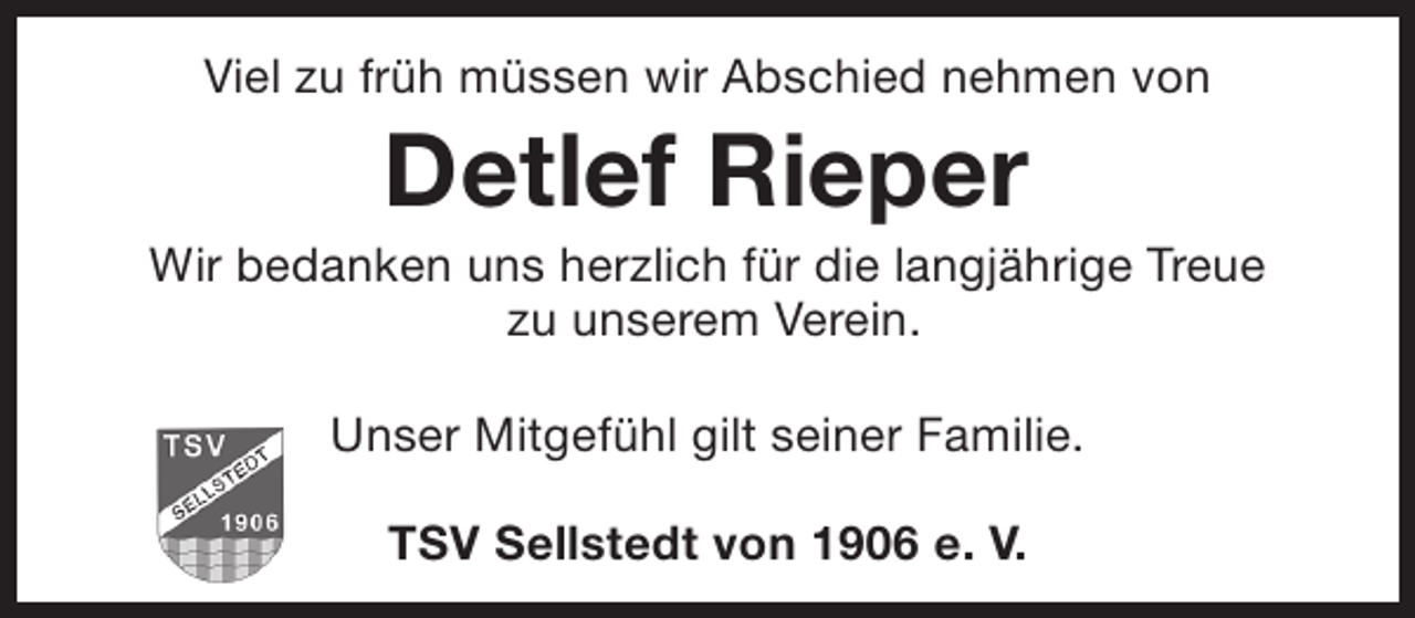 <p>Viel zu früh müssen wir Abschied nehmen von</p><p>Detlef Rieper</p><p>Wir bedanken uns herzlich für die langjährige Treue<br />zu unserem Verein.<br />Unser Mitgefühl gilt seiner Familie.<br />TSV Sellstedt von 1906 e. V.</p>
