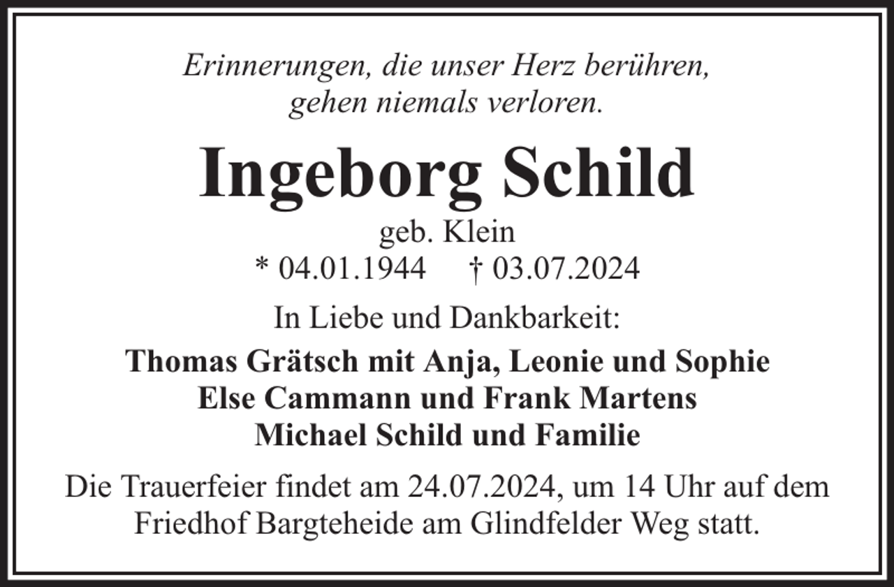 <p>Erinnerungen, die unser Herz berühren,<br />gehen niemals verloren.</p><p>Ingeborg Schild</p><p>geb. Klein<br />* 04.01.1944 † 03.07.2024<br />In Liebe und Dankbarkeit:<br />Thomas Grätsch mit Anja, Leonie und Sophie<br />Else Cammann und Frank Martens<br />Michael Schild und Familie<br />Die Trauerfeier findet am 24.07.2024, um 14 Uhr auf dem<br />Friedhof Bargteheide am Glindfelder Weg statt.</p>